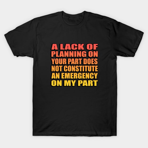 A Lack Of Planning On Your Part Does Not Constitute An Emergency On My Part. T-Shirt by Geometric Designs